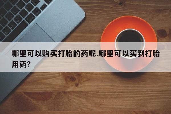 三个月私人打胎药哪里可以购买打胎的药呢.哪里可以买到打胎用药？
