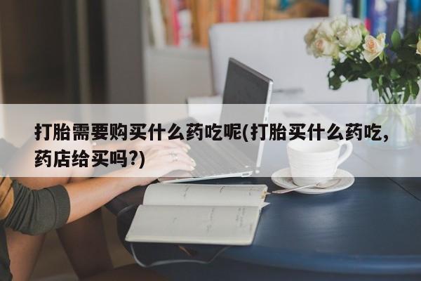 三个月私人打胎药打胎需要购买什么药吃呢(打胎买什么药吃,药店给买吗?)