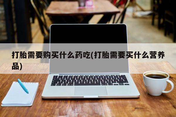 三个月私人打胎药打胎需要购买什么药吃(打胎需要买什么营养品)