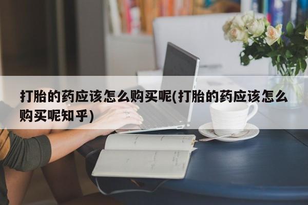 三个月私人打胎药打胎的药应该怎么购买呢(打胎的药应该怎么购买呢知乎)